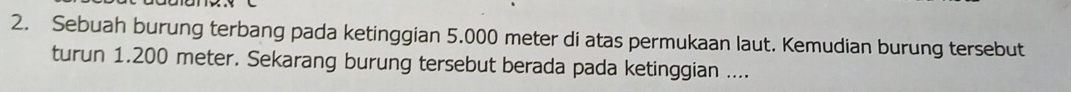 Sebuah burung terbang pada ketinggian 5.000 meter di atas permukaan laut. Kemudian burung tersebut 
turun 1.200 meter. Sekarang burung tersebut berada pada ketinggian ....