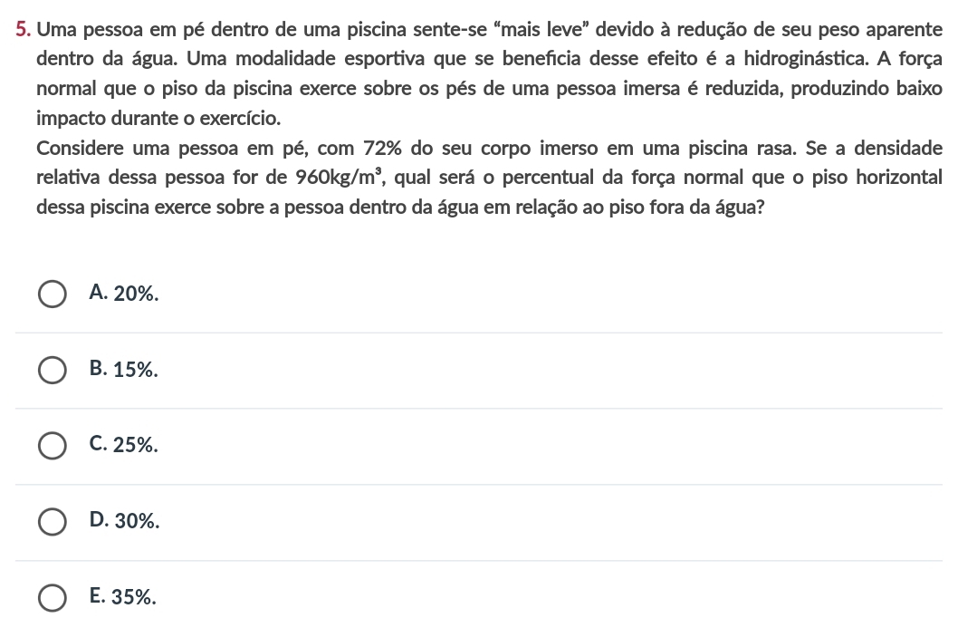 Uma pessoa em pé dentro de uma piscina sente-se “mais leve” devido à redução de seu peso aparente
dentro da água. Uma modalidade esportiva que se benefícia desse efeito é a hidroginástica. A força
normal que o piso da piscina exerce sobre os pés de uma pessoa imersa é reduzida, produzindo baixo
impacto durante o exercício.
Considere uma pessoa em pé, com 72% do seu corpo imerso em uma piscina rasa. Se a densidade
relativa dessa pessoa for de 960kg/m^3 , qual será o percentual da força normal que o piso horizontal
dessa piscina exerce sobre a pessoa dentro da água em relação ao piso fora da água?
A. 20%.
B. 15%.
C. 25%.
D. 30%.
E. 35%.