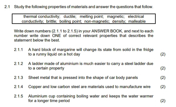 2.1 Study the following properties of materials and answer the questions that follow. 
thermal conductivity； ductile； melting point； magnetic; electrical 
conductivity; brittle； boiling point;non-magnetic; density； malleable 
Write down numbers (2.1.1 to 2.1.5) in your ANSWER BOOK, and next to each 
number write down ONE of correct relevant properties that describes the 
statement below the best. 
2.1.1 A hard block of margarine will change its state from solid in the fridge 
to a runny liquid on a hot day (2) 
2.1.2 A ladder made of aluminium is much easier to carry a steel ladder due 
to a certain property (2) 
2.1.3 Sheet metal that is pressed into the shape of car body panels (2) 
2.1.4 Copper and low carbon steel are materials used to manufacture wire (2) 
2.1.5 Aluminium cup containing boiling water and keeps the water warmer 
for a longer time period (2)