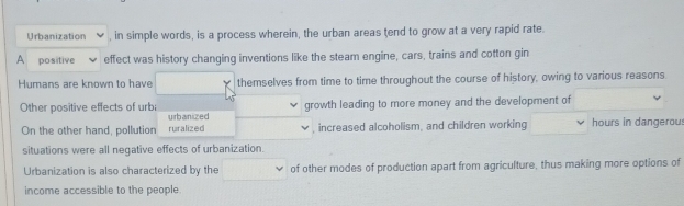 Urbanization , in simple words, is a process wherein, the urban areas tend to grow at a very rapid rate. 
A positive effect was history changing inventions like the steam engine, cars, trains and cotton gin 
Humans are known to have themselves from time to time throughout the course of history, owing to various reasons 
growth leading to more money and the development of 
Other positive effects of urb urbanized 
On the other hand, pollution ruralized , increased alcoholism, and children working hours in dangerou: 
situations were all negative effects of urbanization. 
Urbanization is also characterized by the of other modes of production apart from agriculture, thus making more options of 
income accessible to the people.