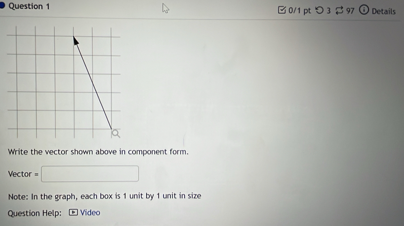 つ3 97 ⓘ Details 
Write the vector shown above in component form. 
Vector =□
Note: In the graph, each box is 1 unit by 1 unit in size 
Question Help: · Video