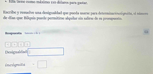 Ella tiene como máximo 110 dólares para gastar. 
Escribe y resuelve una desigualdad que pueda usarse para determinarincógnita, el número 
de días que Bilquis puede permitirse alquilar sin salirse de su presupuesto. 
Respuesta Intento 1 de 2 < > 2
Desigualdad: 
incógnita □