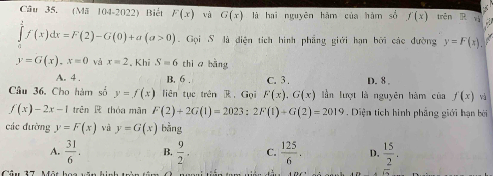 (Mã 104-2022) Biết F(x) và G(x) là hai nguyên hàm của hàm số f(x) trên R và
∈tlimits _0^(2f(x)dx=F(2)-G(0)+a(a>0). Gọi S là diện tích hình phẳng giới hạn bởi các đường y=F(x),
y=G(x), x=0 và x=2 , Khi S=6 thì a bằng
A. 4. B. 6. C. 3. D. 8.
Câu 36. Cho hàm số y=f(x) liên tục trên R . Gọi F(x), G(x) lần lượt là nguyên hàm ciaf(x) và
f(x)-2x-1 trên R thỏa mãn F(2)+2G(1)=2023; 2F(1)+G(2)=2019. Diện tích hình phẳng giới hạn bởi
các đường y=F(x) và y=G(x) bàng
A. frac 31)6.  9/2 .  125/6 . D.  15/2 . 
B.
C.
Câu 27 Một hó