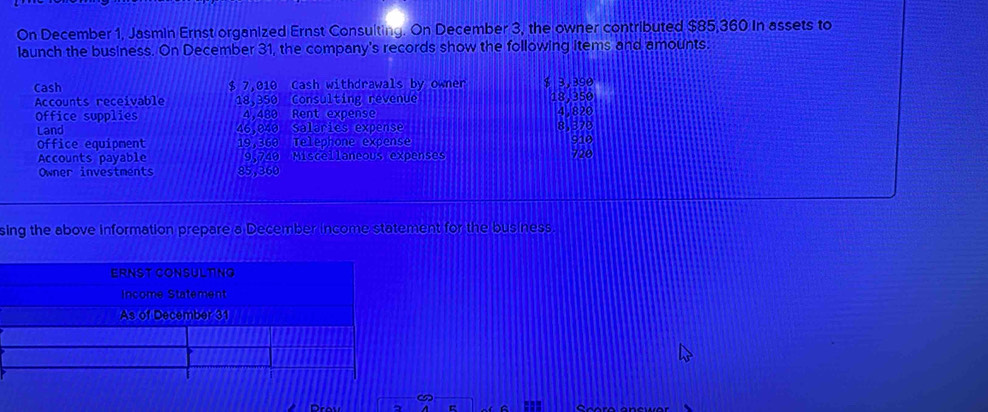 On December 1, Jasmin Ernst organized Ernst Consulting. On December 3, the owner contributed $85,360 in assets to 
launch the business. On December 31, the company's records show the following items and amounts. 
Cash $ 7,010 Cash withdrawals by owner $ 3,390
Accounts receivable 18,350 Consulting revenue 18,350
Office supplies 4.480 Rent expense 4,820
Land 46,040 Salaries expense 8,379
Office equipment 19,360 Telephone expense 720 910
Accounts payable 9,749 Miscellaneous expenses 
Owner investments 85,360
sing the above information prepare a December income statement for the business. 
c Scero encwor