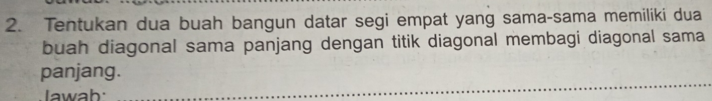 Tentukan dua buah bangun datar segi empat yang sama-sama memiliki dua 
buah diagonal sama panjang dengan titik diagonal membagi diagonal sama 
panjang. 
Iawab: