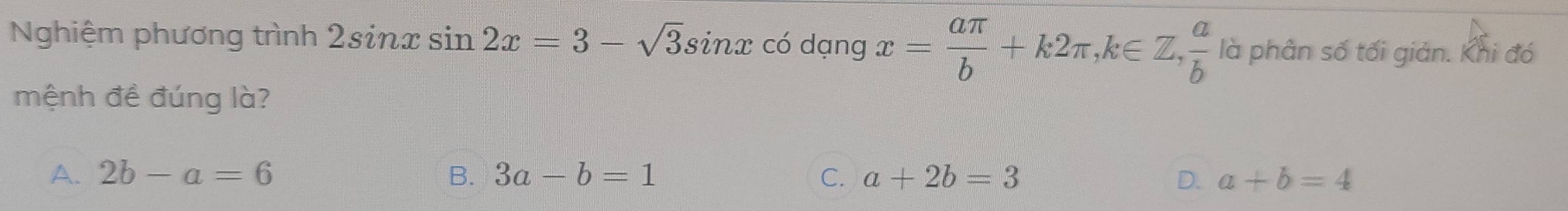 Nghiệm phương trình 2sin xsin 2x=3-sqrt(3)sin x có dạng x= aπ /b +k2π , k∈ Z,  a/b  là phân số tối giản. Khi đó
mệnh đề đúng là?
A. 2b-a=6 B. 3a-b=1 C. a+2b=3 D. a+b=4