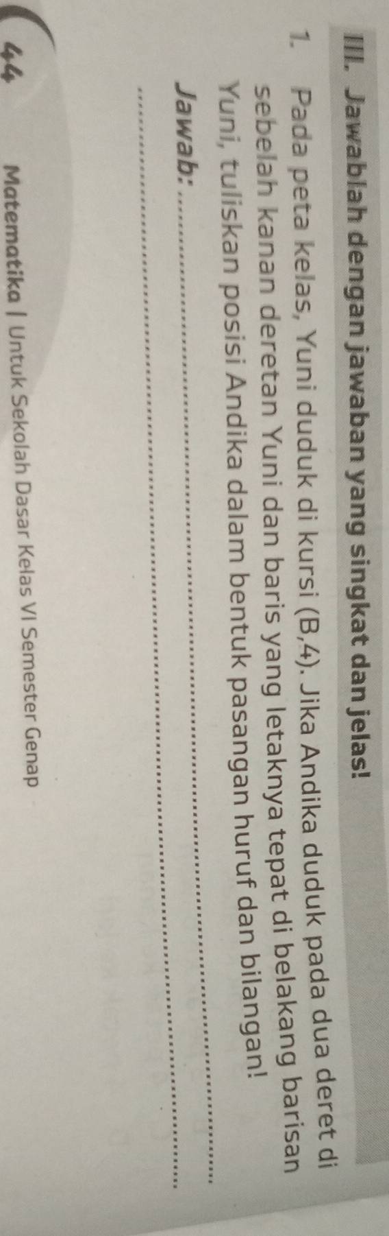 Jawablah dengan jawaban yang singkat dan jelas! 
1. Pada peta kelas, Yuni duduk di kursi (B,4) Jika Andika duduk pada dua deret di 
sebelah kanan deretan Yuni dan baris yang letaknya tepat di belakang barisan 
_ 
Yuni, tuliskan posisi Andika dalam bentuk pasangan huruf dan bilangan! 
Jawab: 
44 
Matematika | Untuk Sekolah Dasar Kelas VI Semester Genap