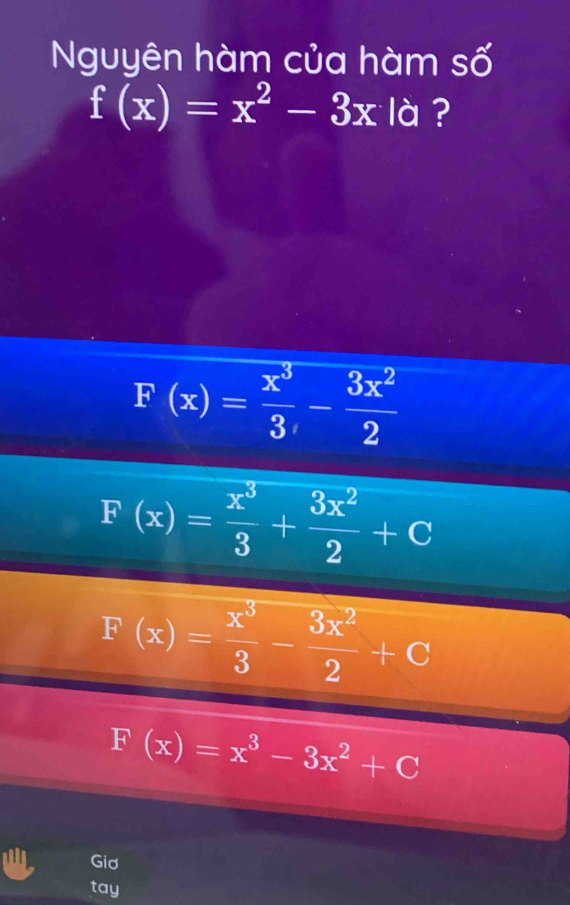 Nguyên hàm của hàm số
f(x)=x^2-3x 1 ?
F(x)= x^3/3 - 3x^2/2 
F(x)= x^3/3 + 3x^2/2 +C
F(x)= x^3/3 - 3x^2/2 +C
F(x)=x^3-3x^2+C
Giơ
tay