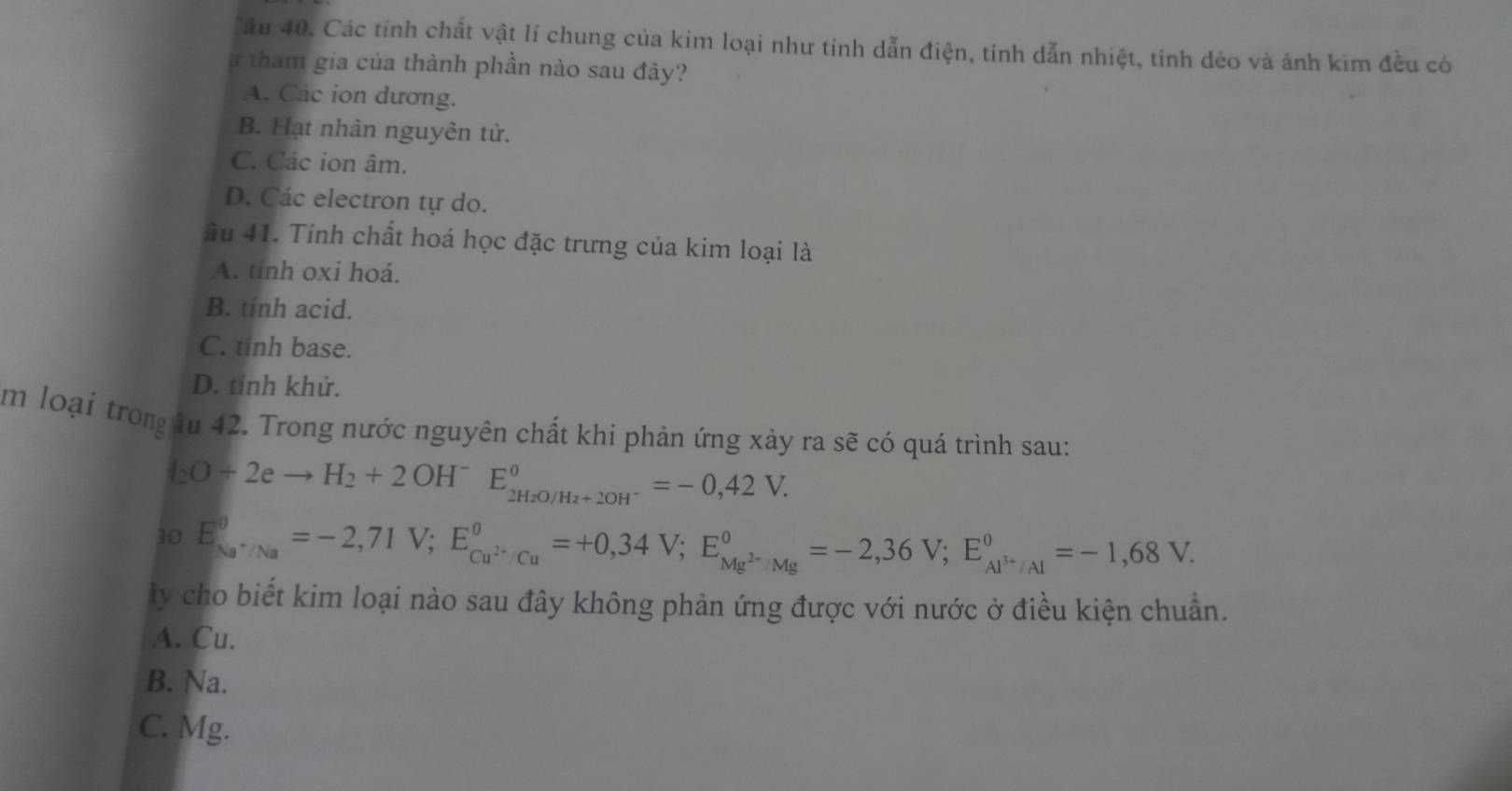 ầu 40. Các tính chất vật lí chung của kim loại như tính dẫn điện, tính dẫn nhiệt, tính dẻo và ánh kim đều có
ự tham gia của thành phần nào sau đây?
A. Các ion dương.
B. Hạt nhân nguyên tử.
C. Các ion âm.
D. Các electron tự do.
ầu 41. Tính chất hoá học đặc trưng của kim loại là
A. tinh oxi hoá.
B. tinh acid.
C. tỉnh base.
D. tính khử.
m loại tron lu 42. Trong nước nguyên chất khi phản ứng xảy ra sẽ có quá trình sau:
I_2O+2eto H_2+2OH^-E_2H_2O/H_2+2OH^-^circ =-0,42V. 
10 E_Na^+/Na^0=-2,71V; E_Cu^(2+)/Cu^O=+0,34V; E_Mg^(2-)/Mg^circ =-2,36V; E_Al^(3+)/Al^0=-1,68V. 
ly cho biết kim loại nào sau đây không phản ứng được với nước ở điều kiện chuẩn.
A. Cu.
B. Na.
C. Mg.