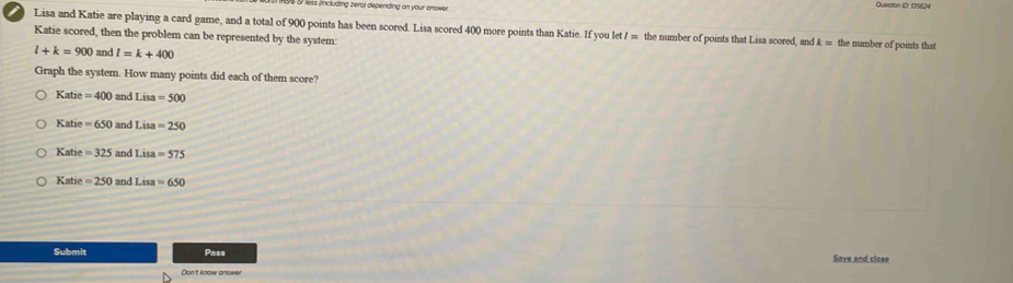 fincluding zerol depending on your answer Queston ID: 135624
Lisa and Katie are playing a card game, and a total of 900 points has been scored. Lisa scored 400 more points than Katie. If you let / = the number of points that Lisa scored, and k= the number of points that
Katie scored, then the problem can be represented by the system:
l+k=900 and l=k+400
Graph the system. How many points did each of them score?
Katie=400 and Lisa=500
Katie=650 and Lisa=250
Katie=325 and Lisa=575
Katie=250 and Lisa=650
Submit Pass Save and close
Don't know answer