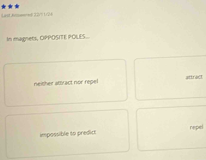 Last Answered 22/11/24
In magnets, OPPOSITE POLES...
neither attract nor repel attract
impossible to predict repel