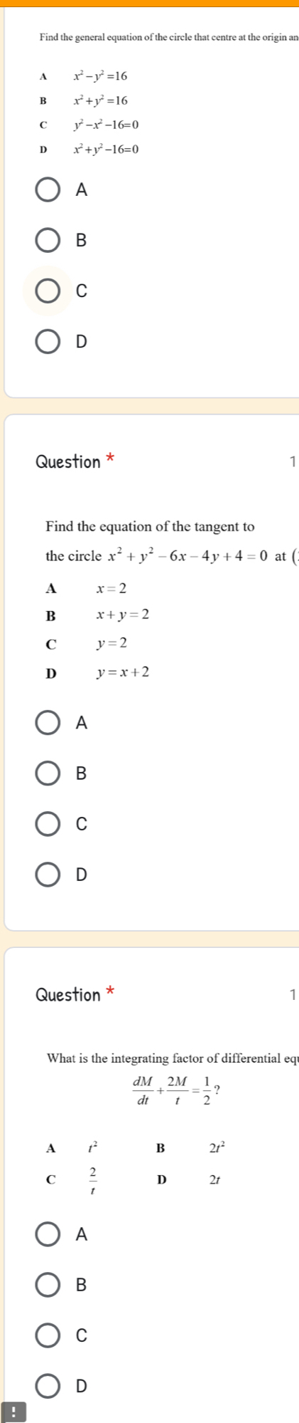 Find the general equation of the circle that centre at the origin an
A x^2-y^2=16
B x^2+y^2=16
C y^2-x^2-16=0
D x^2+y^2-16=0
A
B
C
D
Question *
Find the equation of the tangent to
the circle x^2+y^2-6x-4y+4=0 at (
A x=2
B x +y=2
C y=2
D y=x+2
A
B
C
D
Question *
What is the integrating factor of differential equ
 dM/dt + 2M/t = 1/2 ? 
A t^2 B 2t^2
 2/t  D 2t
A
B
C
D