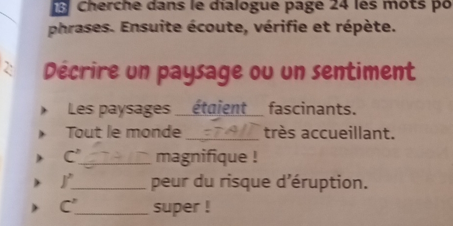 Cherche dans le dialogue page 24 les mots po 
_ 
phrases. Ensuite écoute, vérifie et répète. 
2: Décrire un paysage ou un sentiment 
Les paysages ___étaient_ fascinants. 
Tout le monde _très accueillant.
C^ _ magnifique ! 
j^n _ peur du risque d'éruption. 
C^ _ super !