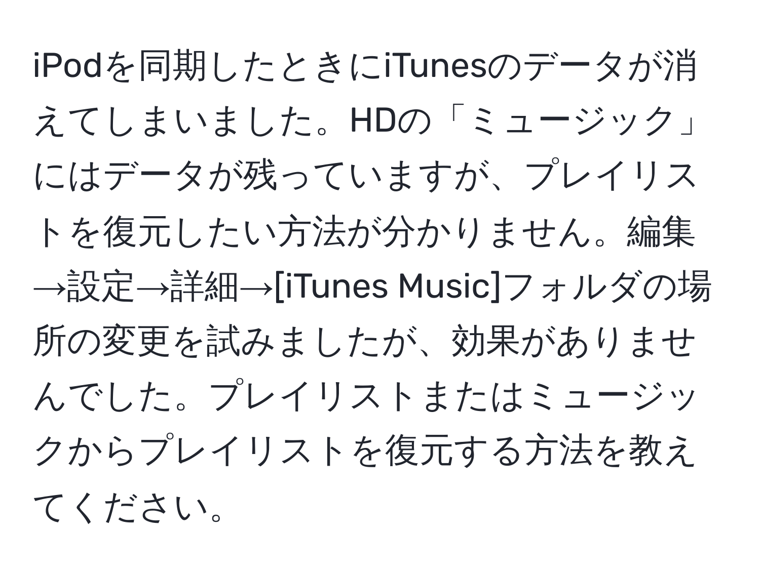 iPodを同期したときにiTunesのデータが消えてしまいました。HDの「ミュージック」にはデータが残っていますが、プレイリストを復元したい方法が分かりません。編集→設定→詳細→[iTunes Music]フォルダの場所の変更を試みましたが、効果がありませんでした。プレイリストまたはミュージックからプレイリストを復元する方法を教えてください。