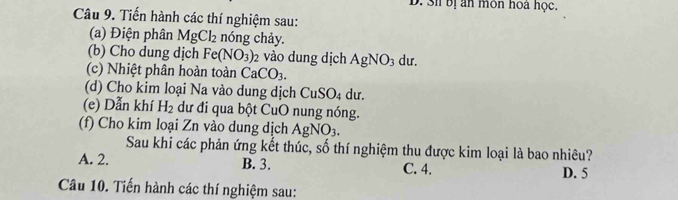 3i bị an môn hoa học.
Câu 9. Tiến hành các thí nghiệm sau:
(a) Điện phân MgCl_2 nóng chảy.
(b) Cho dung dịch Fe(NO_3) vào dung dịch AgNO_3 du.
(c) Nhiệt phân hoàn toàn CaCO_3. 
(d) Cho kim loại Na vào dung dịch CuSO_4 du.
(e) Dẫn khí H_2 dư đi qua bột CuO nung nóng.
(f) Cho kim loại Zn vào dung dịch A gNO_3. 
Sau khi các phản ứng kết thúc, số thí nghiệm thu được kim loại là bao nhiêu?
A. 2. B. 3. C. 4. D. 5
Câu 10. Tiến hành các thí nghiệm sau: