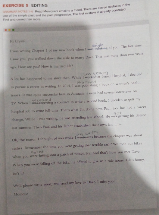 EDITING 
GRAMMAR NOTES 1-6 Read Monique's email to a friend. There are eleven mistakes in the 
use of the simple past and the past progressive. The first mistake is already corrected. 
Find and correct ten more. 
Hi Crystal, 
thought 
I was writing Chapter 2 of my new book when I was thinking of you. The last time 
I saw you, you walked down the aisle to marry Dave. That was more than two years
ago. How are you? How is married life? 
A lot has happened to me since then. While I worked at Lenox Hospital, I decided 
to pursue a career in writing. In 2014, I was publishing a book on women's health 
issues. It was quite successful here in Australia. I even had several interviews on 
TV. When I was recciving a contract to write a second book, I decided to quit my 
hospital job to write full-time. That's what I'm doing now. Paul, too, has had a career 
change. While I was writing, he was attending law school. He was getting his degree 
last summer. Then Paul and his father established their own law firm. 
Oh, the reason I thought of you while I wrote was because the chapter was about 
rashes. Remember the time you were getting that terrible rash? We rode our bikes 
when you were falling into a patch of poison ivy. And that's how you met Dave! 
When you were falling off the bike, he offered to give us a ride home. Life's funny, 
isn't it? 
Well, please write soon, and send my love to Dave. I miss you! 
Monique