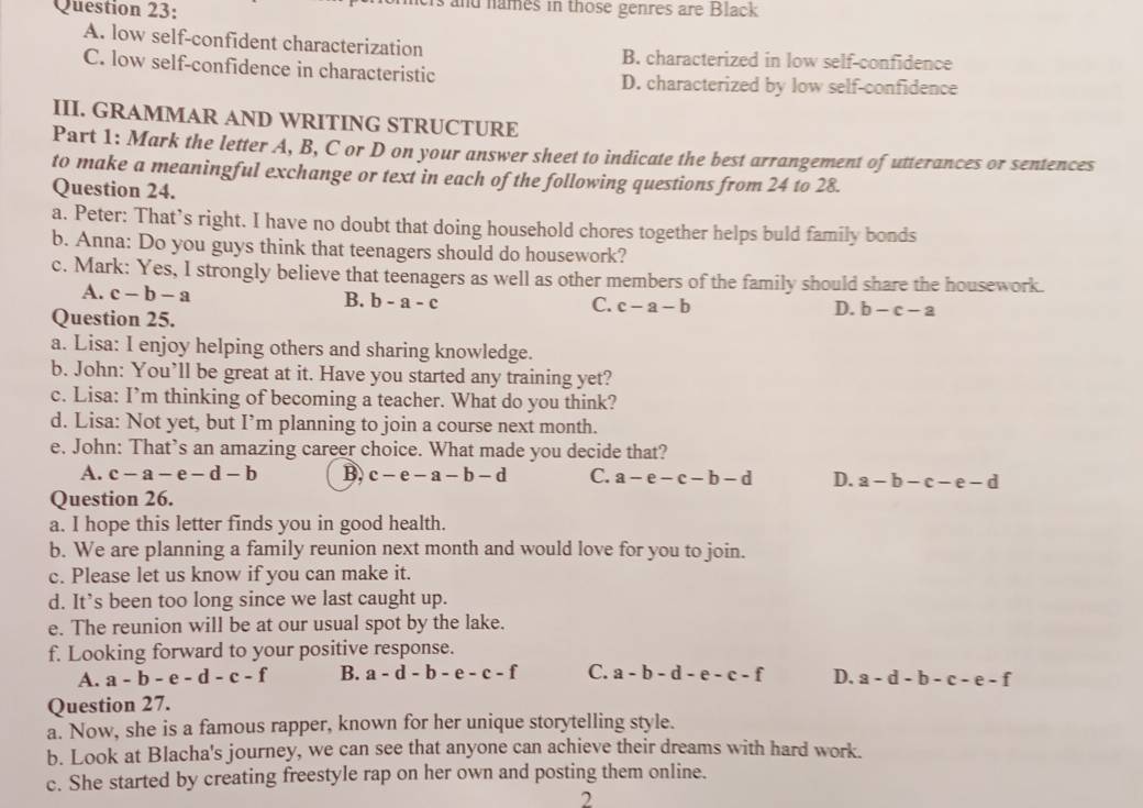 crs and names in those genres are Black
A. low self-confident characterization B. characterized in low self-confidence
C. low self-confidence in characteristic D. characterized by low self-confidence
III. GRAMMAR AND WRITING STRUCTURE
Part 1: Mark the letter A, B, C or D on your answer sheet to indicate the best arrangement of utterances or sentences
to make a meaningful exchange or text in each of the following questions from 24 to 28.
Question 24.
a. Peter: That’s right. I have no doubt that doing household chores together helps buld family bonds
b. Anna: Do you guys think that teenagers should do housework?
c. Mark: Yes, I strongly believe that teenagers as well as other members of the family should share the housework.
A. c-b-a
B. b-a-c C. c-a-b D. b-c-a
Question 25.
a. Lisa: I enjoy helping others and sharing knowledge.
b. John: You’ll be great at it. Have you started any training yet?
c. Lisa: I’m thinking of becoming a teacher. What do you think?
d. Lisa: Not yet, but I’m planning to join a course next month.
e. John: That’s an amazing career choice. What made you decide that?
A. c-a-e-d-b B. c-e-a-b-d C. a-e-c-b-d D. a-b-c-e-d
Question 26.
a. I hope this letter finds you in good health.
b. We are planning a family reunion next month and would love for you to join.
c. Please let us know if you can make it.
d. It’s been too long since we last caught up.
e. The reunion will be at our usual spot by the lake.
f. Looking forward to your positive response.
A. a-b-e-d-c-f B. a-d-b-e-c-f C. a-b-d-e-c-f D. a-d-b-c-e-f
Question 27.
a. Now, she is a famous rapper, known for her unique storytelling style.
b. Look at Blacha's journey, we can see that anyone can achieve their dreams with hard work.
c. She started by creating freestyle rap on her own and posting them online.
2