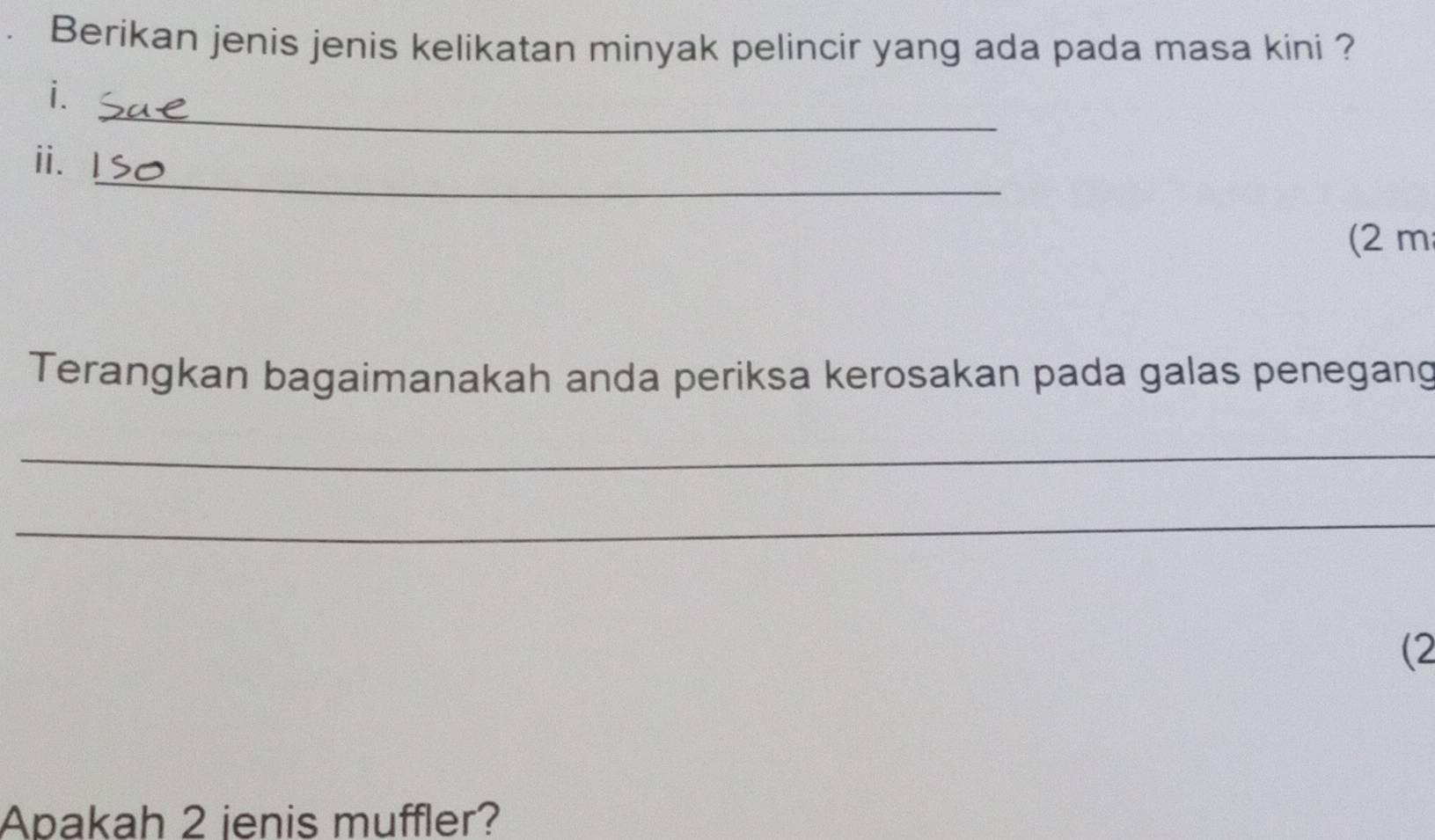 Berikan jenis jenis kelikatan minyak pelincir yang ada pada masa kini ? 
_ 
i. 
_ 
i、 
(2 m 
Terangkan bagaimanakah anda periksa kerosakan pada galas penegang 
_ 
_ 
(2 
Apakah 2 ienis muffler?