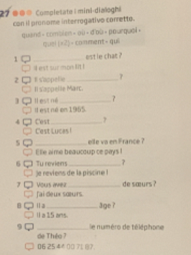 27 ● Completate| mini⋅dialoghi 
con il pronome interrogativo corretto. 
quand - comblen > ou >d'c sqrt(□ ) pourqual. 
quel (* 2)= comment- qui 
1 _estle chat ? 
ll est sur mon lit ! 
z Il s'appetie _γ 
Il s'appelle Marc. 
3 Il est né_ 
Il est né en 1965. 
4 Cest _T 
Cest Lucas ! 
_eife va em France ? 
Elle aime beaucoup ce pays ! 
6 Tu reviens _? 
)e reviens de la piscine ! 
7 Vous ævez _de sœurs ? 
fai deux sœurs. 
[] Ⅱa_ age ? 
l a 15 ans. 
9 _le numéro de téléphone 
de Théo ?
06 25 44 00 71 ?.