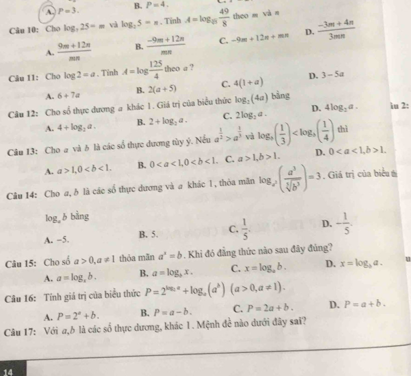 B. P=4.
A. P=3.
Câu 10: Cho log _725=m vì log _25=n. Tinh A=log _sqrt[3](5) 49/8  theo m vàn
A.  (9m+12n)/mn  B.  (-9m+12n)/mn  C. -9m+12n+mn D.  (-3m+4n)/3mn 
Câu 11: Cho log 2=a 、Tinh A=log  125/4 theoa )
B. 2(a+5) C. 4(1+a) D. 3-5a
A. 6+7a
Câu 12: Cho shat o thực đương # khác 1. Giá trị của biểu thức log _2(4a) bằng
A. 4+log _2a. B. 2+log _2a. C. 2log _2a. D. 4log _2a.
ìu 2:
Câu 13: Cho a và b là các số thực dương tùy ý. Nếu a^(frac 1)2>a^(frac 1)3 và log _3( 1/3 ) thì
A. a>1,0 B. 0 C. a>1,b>1. D. 01.
Câu 14: Cho a, b là các số thực dương và a khác 1, thỏa mãn log _a^2( a^3/sqrt[5](b^3) )=3. Giá trị của biểu tị
log _ab bàng
A. −5. B. 5. C.  1/5 . D. - 1/5 .
Câu 15: Cho số a>0,a!= 1 thỏa mãn a^x=b. Khi đó đẳng thức nào sau đây đúng?
A. a=log _xb. B. a=log _bx. C. x=log _ab. D. x=log _ba. u
Câu 16: Tính giá trị của biểu thức P=2^(log _2)a+log _a(a^b)(a>0,a!= 1).
A. P=2^a+b. B. P=a-b. C. P=2a+b. D. P=a+b.
Câu 17: Với a,b là các số thực dương, khác 1. Mệnh đề nào dưới đây sai?
14