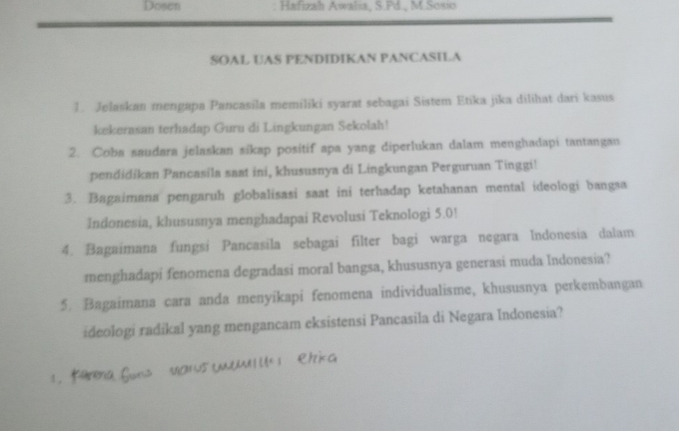 Dosen Hafizah Awalia, S.Pd., M.Sosio 
SOAL UAS PENDIDIKAN PANCASILA 
1. Jelaskan mengapa Pancasila memiliki syarat sebagai Sistem Etika jika dilihat dari kasus 
kekerasan terhadap Guru di Lingkungan Sekolah! 
2. Coba saudara jelaskan sikap positif apa yang diperlukan dalam menghadapi tantangan 
pendidikan Pancasila saat ini, khususnya di Lingkungan Perguruan Tinggi! 
3. Bagaimana pengaruh globalisasi saat ini terhadap ketahanan mental ideologi bangsa 
Indonesia, khususnya menghadapai Revolusi Teknologi 5.0! 
4. Bagaimana fungsi Pancasila sebagai filter bagi warga negara Indonesia dalam 
menghadapi fenomena degradasi moral bangsa, khususnya generasi muda Indonesia? 
5. Bagaimana cara anda menyikapi fenomena individualisme, khususnya perkembangan 
ideologi radikal yang mengancam eksistensi Pancasila di Negara Indonesia?