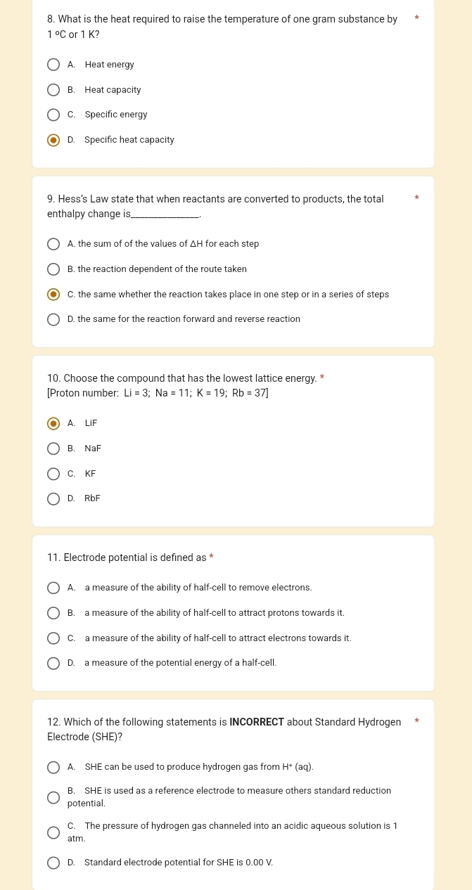 What is the heat required to raise the temperature of one gram substance by
1°C or 1 K?
A. Heat energy
B. Heat capacity
C. Specific energy
D. Specific heat capacity
9. Hess’s Law state that when reactants are converted to products, the total
enthalpy change is_
A. the sum of of the values of ΔH for each step
B. the reaction dependent of the route taken
C. the same whether the reaction takes place in one step or in a series of steps
D. the same for the reaction forward and reverse reaction
10. Choose the compound that has the lowest lattice energy. *
[Proton number: Li=3; Na=11; K=19; Rb=37]
A. LiF
B. NaF
C. KF
D. RbF
11. Electrode potential is defined as *
A. a measure of the ability of half-cell to remove electrons.
B. a measure of the ability of half-cell to attract protons towards it.
C. a measure of the ability of half-cell to attract electrons towards it.
D. a measure of the potential energy of a half-cell.
12. Which of the following statements is INCORRECT about Standard Hydrogen
Electrode (SHE)?
A. SHE can be used to produce hydrogen gas from H^+(aq).
B. SHE is used as a reference electrode to measure others standard reduction
potential,
C. The pressure of hydrogen gas channeled into an acidic aqueous solution is 1
atm.
D. Standard electrode potential for SHE is 0.00 V.