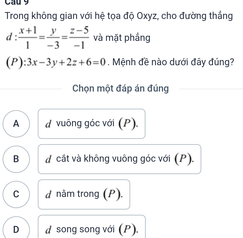 Cau 9
Trong không gian với hệ tọa độ Oxyz, cho đường thẳng
d: (x+1)/1 = y/-3 = (z-5)/-1  và mặt phẳng
(P):3x-3y+2z+6=0. Mệnh đề nào dưới đây đúng?
Chọn một đáp án đúng
A * vuông góc với (P).
d
B dcắt và không vuông góc với (P).
C d nằm trong (P).
D d song song với (P).