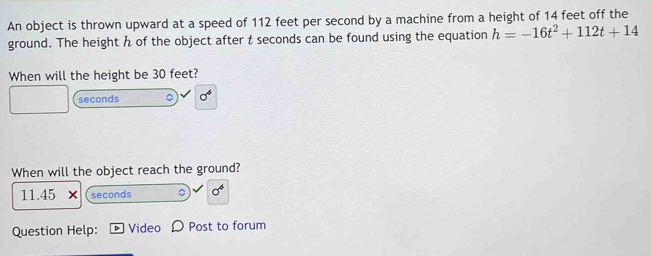 An object is thrown upward at a speed of 112 feet per second by a machine from a height of 14 feet off the 
ground. The height h of the object after t seconds can be found using the equation h=-16t^2+112t+14
When will the height be 30 feet?
seconds
When will the object reach the ground? 
11.45 seconds 。 -sqrt(6)
Question Help: D Video Post to forum