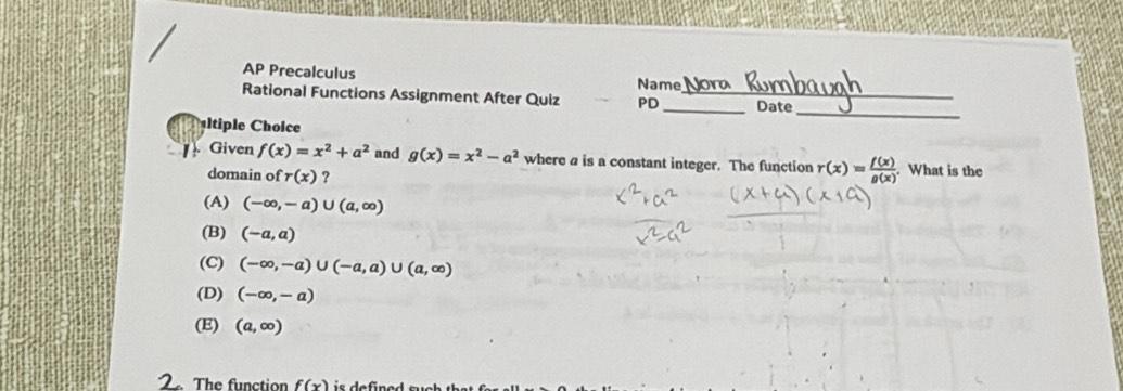 AP Precalculus Name
Rational Functions Assignment After Quiz PD_ _Date_
ltiple Choice
_
Given f(x)=x^2+a^2 and g(x)=x^2-a^2 where a is a constant integer. The function r(x)= f(x)/g(x) . What is the
domain of r(x) ?
(A) (-∈fty ,-a)∪ (a,∈fty )
(B) (-a,a)
(C) (-∈fty ,-a)∪ (-a,a)∪ (a,∈fty )
(D) (-∈fty ,-a)
(E) (a,∈fty )
The function f(x)