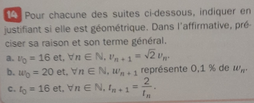 Pour chacune des suites ci-dessous, indiquer en
justifiant si elle est géométrique. Dans l'affirmative, pré
ciser sa raison et son terme général.
a. v_0=16 odot t forall n∈ N, v_n+1=sqrt(2)upsilon _n. 
b. w_0=20 et, forall n∈ N, w_n+1 représente 0,1 % de w_n. 
C. t_0=16 ∈ forall n∈ N, t_n+1=frac 2t_n.
et,