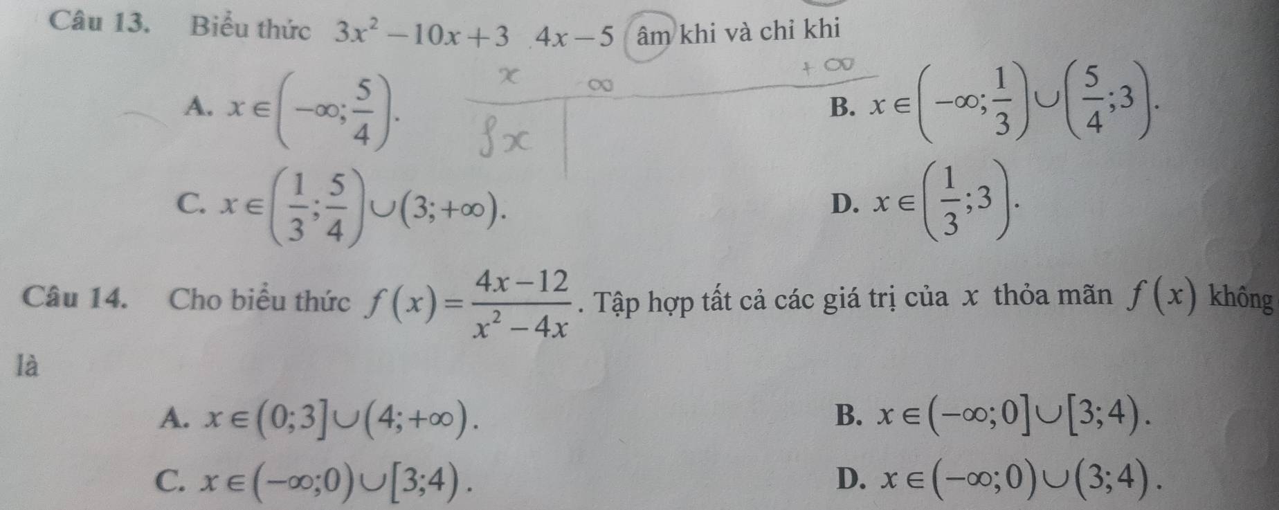 Biểu thức 3x^2-10x+3.4x-5 âm khi và chỉ khi
∞
A. x∈ (-∈fty ; 5/4 ). x∈ (-∈fty ; 1/3 )∪ ( 5/4 ;3). 
B.
C. x∈ ( 1/3 ; 5/4 )∪ (3;+∈fty ). x∈ ( 1/3 ;3). 
D.
Câu 14. Cho biểu thức f(x)= (4x-12)/x^2-4x . Tập hợp tất cả các giá trị của x thỏa mãn f(x) không
là
A. x∈ (0;3]∪ (4;+∈fty ). B. x∈ (-∈fty ;0]∪ [3;4).
C. x∈ (-∈fty ;0)∪ [3;4). D. x∈ (-∈fty ;0)∪ (3;4).