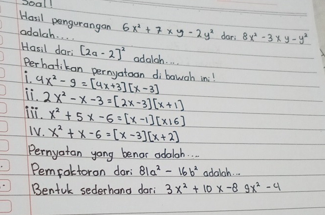 Soal! 
Hosil pengurangan 6x^2+7* y-2y^2 dar; 8x^2-3* y-y^2
adalch. . . . 
Hasil dari [2a-2]^2 odalah. . . . 
Perbotikon pernyotoon dibowoh in:! 
Li. 4x^2-9=[4x+3][x-3]
iii. 2x^2-x-3=[2x-3][x+1]
x^2+5x-6=[x-1][x16]
TV. x^2+x-6=[x-3][x+2]
Pernyatan yong benor odaloh. . 
Pemroltoron dori 81a^2-16b^2 adalah. . . 
Bentuk sederhand dari 3x^2+10x-89x^2-4