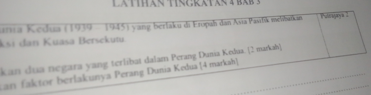 LA TÍHAN TINGKATAN 4 BAB 3 
urra Kedua (1939 - 1945) yang berlaku di Eropah dan Asía Pasifík melibatkan Putrajaya 2 
ksi dan Kuasa Bersekutu. 
kan dua negara yang terlibat dalam Perang Dunia Kedua. [2 markah] 
tan faktor berlakunya Perang Dunia Kedua [4 markah]_ 
_