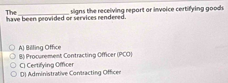 The _signs the receiving report or invoice certifying goods
have been provided or services rendered.
A) Billing Office
B) Procurement Contracting Officer (PCO)
C) Certifying Officer
D) Administrative Contracting Officer