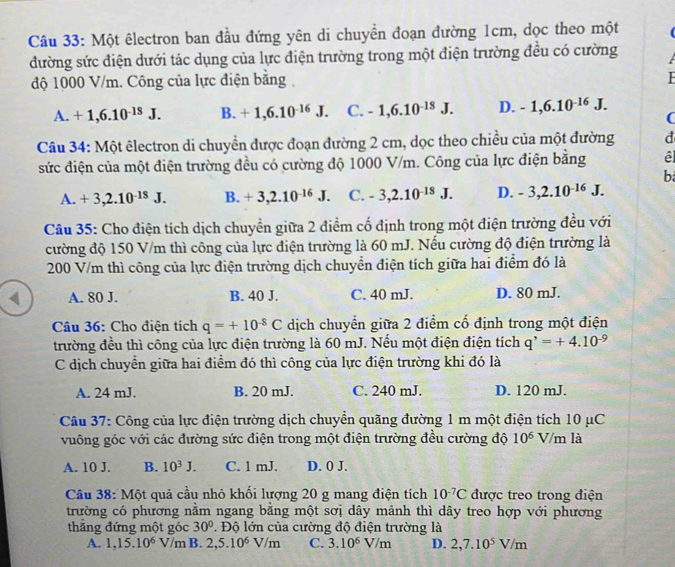 Một êlectron ban đầu đứng yên di chuyền đoạn đường 1cm, dọc theo một
đường sức điện dưới tác dụng của lực điện trường trong một điện trường đều có cường
độ 1000 V/m. Công của lực điện bằng
A. +1,6.10^(-18)J. B. +1,6.10^(-16)J. C. -1,6.10^(-13)J. D. -1,6.10^(-16)J. (
Câu 34: Một êlectron di chuyển được đoạn đường 2 cm, dọc theo chiều của một đường d
sức điện của một điện trường đều có cường độ 1000 V/m. Công của lực điện bằng él
b
A. +3,2.10^(-18)J. B. +3,2.10^(-16)J. C. -3,2.10^(-18)J. D. -3,2.10^(-16)J.
Câu 35: Cho điện tích dịch chuyển giữa 2 điểm cố định trong một điện trường đều với
cường độ 150 V/m thì công của lực điện trường là 60 mJ. Nếu cường độ điện trường là
200 V/m thì công của lực điện trường dịch chuyển điện tích giữa hai điểm đó là
A. 80 J. B. 40 J. C. 40 mJ. D. 80 mJ.
Câu 36: Cho điện tích q=+10^(-8)C dịch chuyển giữa 2 điểm cố định trong một điện
trường đều thì công của lực điện trường là 60 mJ. Nếu một điện điện tích q^,=+4.10^(-9)
C dịch chuyền giữa hai điểm đó thì công của lực điện trường khi đó là
A. 24 mJ. B. 20 mJ. C. 240 mJ. D. 120 mJ.
Câu 37: Công của lực điện trường dịch chuyển quãng đường 1 m một điện tích 10 μC
vuông góc với các đường sức điện trong một điện trường đều cường độ 10^6 V/m là
A. 10 J. B. 10^3J. C. 1 mJ. D. 0 J.
Câu 38: Một quả cầu nhỏ khối lượng 20 g mang điện tích 10^(-7)C được treo trong điện
trường có phương nằm ngang bằng một sơị dây mảnh thì dây treo hợp với phương
thăng đứng một góc 30°. Độ lớn của cường độ điện trường là
A. 1,15.10^6 V/m B. 2,5.10^6V/m C. 3.10^6V/m D. 2,7.10^5V/m