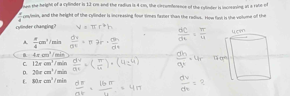 hen the height of a cylinder is 12 cm and the radius is 4 cm, the circumference of the cylinder is increasing at a rate of
 π /4 cm/min. , and the height of the cylinder is increasing four times faster than the radius. How fast is the volume of the
cylinder changing?
A.  π /4 cm^3/min
B. 4π cm^3/min
C. 12π cm^3/min
D. 20π cm^3/min
E. 80π cm^3/min