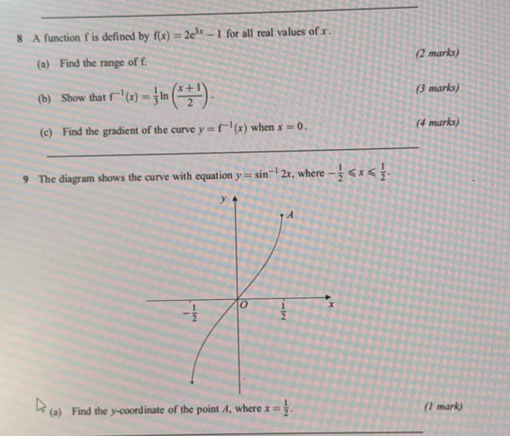 A function f is defined by f(x)=2e^(3x)-1 for all real values of x .
(a) Find the range of f. (2 marks)
(b) Show that f^(-1)(x)= 1/3  gamma ( (x+1)/2 ). (3 marks)
(c) Find the gradient of the curve y=f^(-1)(x) when x=0. (4 marks)
_
9 The diagram shows the curve with equation y=sin^(-1)2x , where - 1/2 ≤slant x≤slant  1/2 .
(a) Find the y-coordinate of the point A, where x= 1/2 . (1 mark)
_