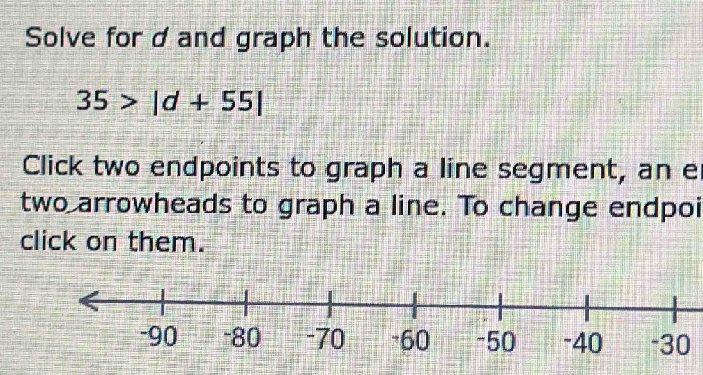 Solve for d and graph the solution.
35>|d+55|
Click two endpoints to graph a line segment, an e
two arrowheads to graph a line. To change endpoi 
click on them.