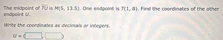 The midpoint of overline TU is M(5,13.5). One endpoint is T(1,8). Find the coordinates of the other 
endpoint U. 
Write the coordinates as decimals or integers.
U=(□ ,□ )