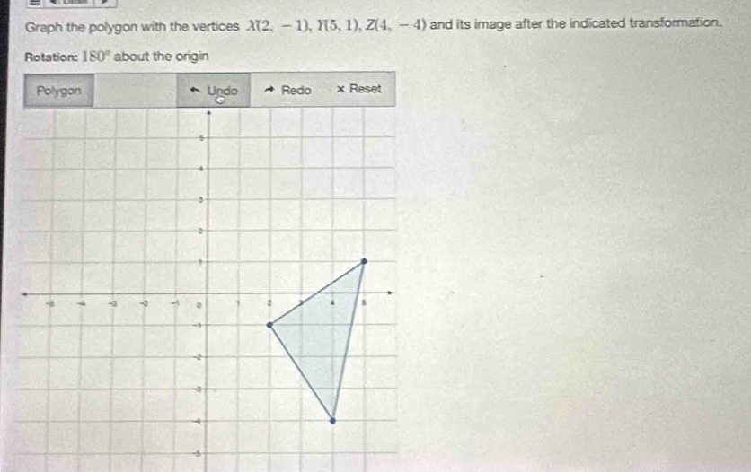 Graph the polygon with the vertices X(2,-1), Y(5,1), Z(4,-4) and its image after the indicated transformation. 
Rotation: 180° about the origin