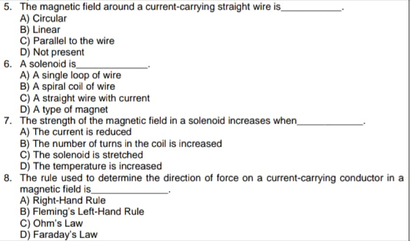 The magnetic field around a current-carrying straight wire is_
.
A) Circular
B) Linear
C) Parallel to the wire
D) Not present
6. A solenoid is_
.
A) A single loop of wire
B) A spiral coil of wire
C) A straight wire with current
D) A type of magnet
7. The strength of the magnetic field in a solenoid increases when_
A) The current is reduced
B) The number of turns in the coil is increased
C) The solenoid is stretched
D) The temperature is increased
8. The rule used to determine the direction of force on a current-carrying conductor in a
magnetic field is_
.
A) Right-Hand Rule
B) Fleming's Left-Hand Rule
C) Ohm's Law
D) Faraday's Law