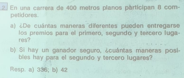 En una carrera de 400 metros planos párticipan 8 com-
petidores.
a) ¿De cuántas maneras diferentes pueden entregarse
los premios para el primero, segundo y tercero luga-
res?
b) Si hay un ganador seguro, ¿cuántas maneras posi-
bles hay para el segundo y tercero lugares?
Resp. a) 336; b) 42