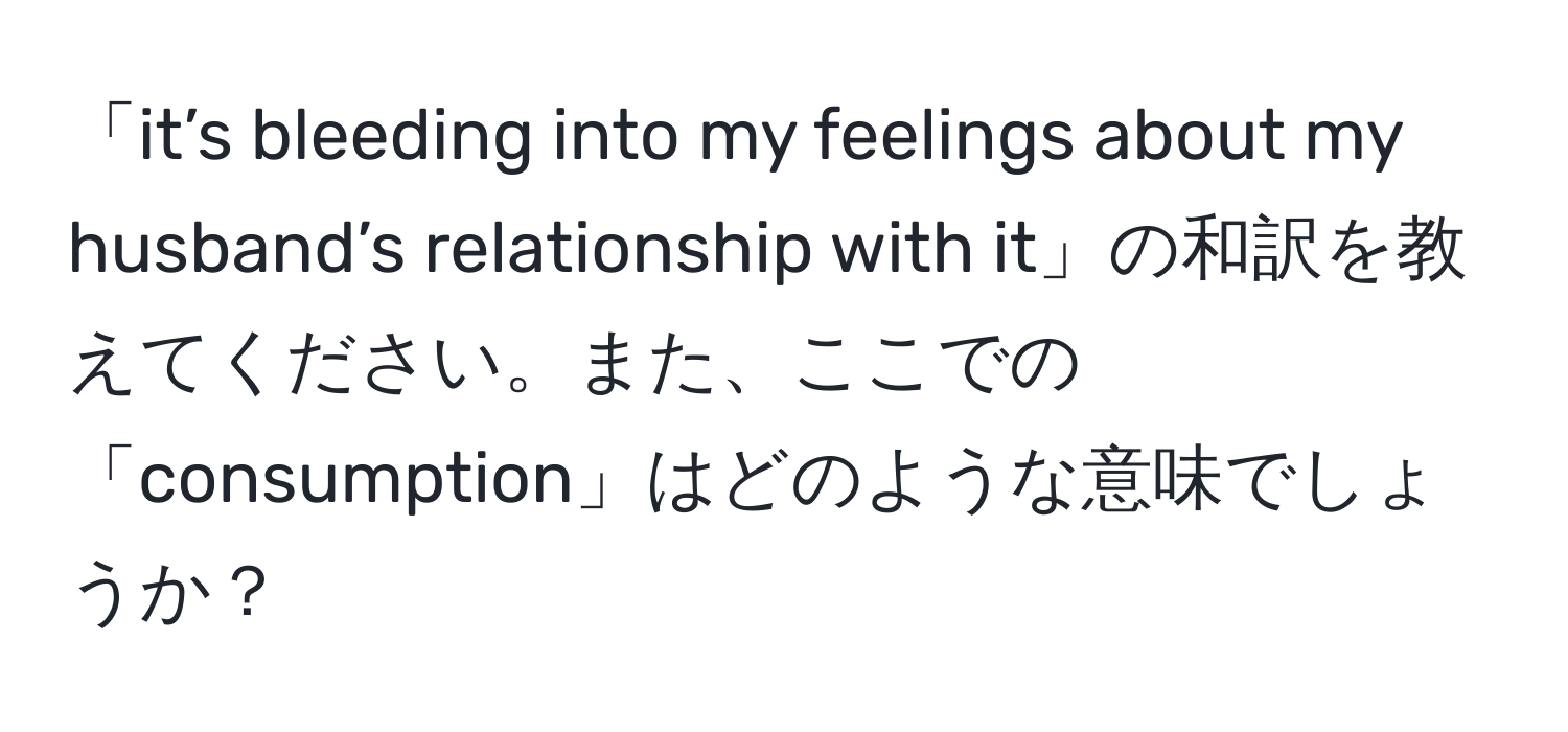 「it’s bleeding into my feelings about my husband’s relationship with it」の和訳を教えてください。また、ここでの「consumption」はどのような意味でしょうか？