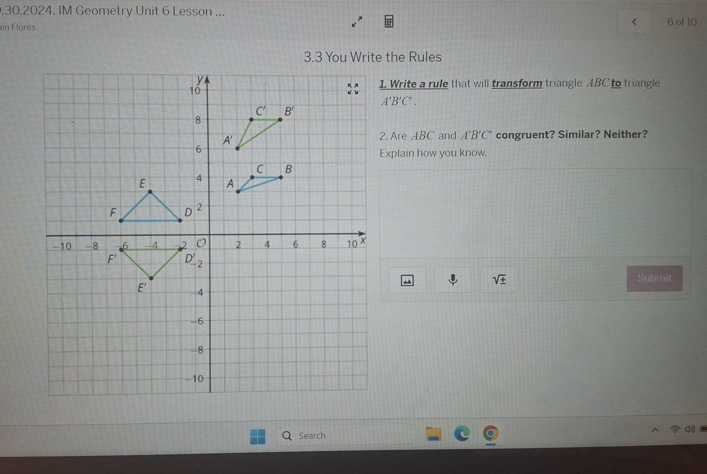 .30.2024. IM Geometry Unit 6 Lesson ...
in Flores
< 6 of 10
3.3 You Write the Rules
1. Write a rule that will transform triangle ABC to triangle
A'B'C'.
2. Are ABC and A'B'C' congruent? Similar? Neither?
Explain how you know.
I sqrt(± ) Submit
Search