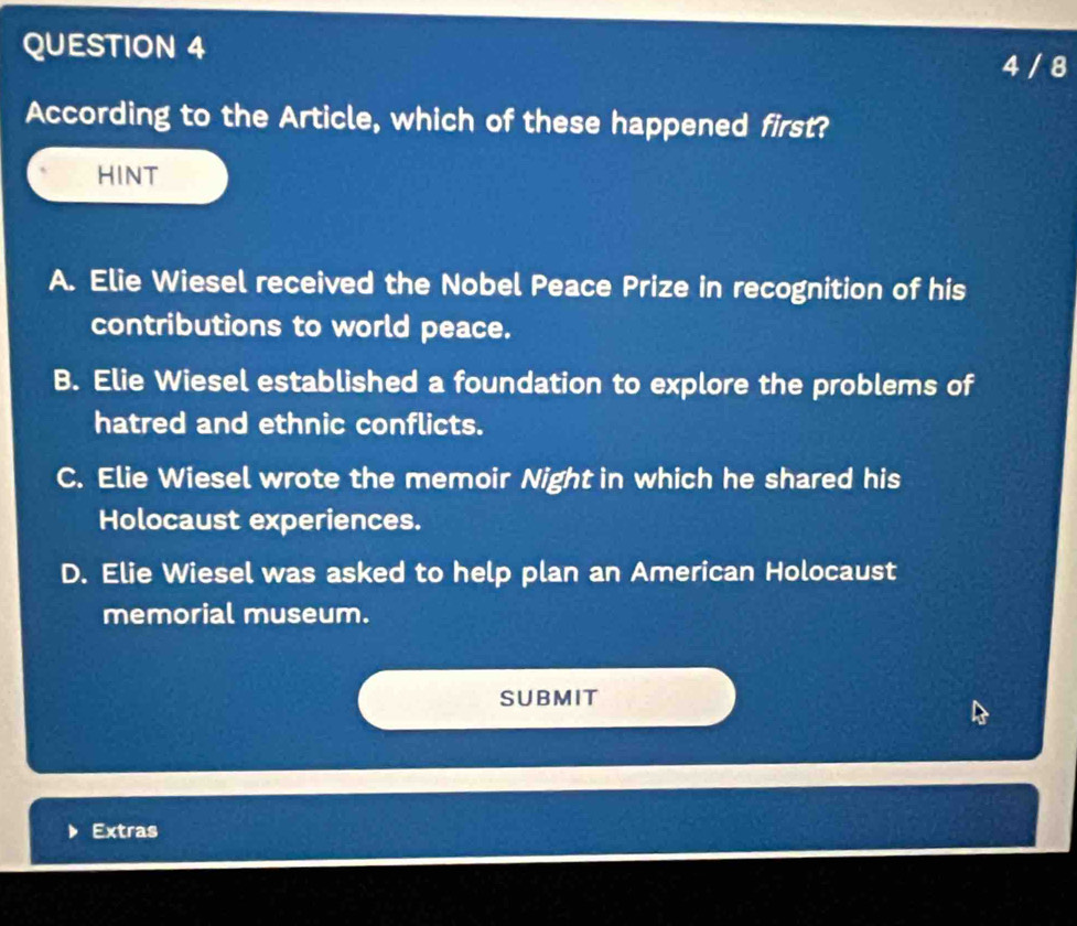 4 / 8
According to the Article, which of these happened first?
HINT
A. Elie Wiesel received the Nobel Peace Prize in recognition of his
contributions to world peace.
B. Elie Wiesel established a foundation to explore the problems of
hatred and ethnic conflicts.
C. Elie Wiesel wrote the memoir Night in which he shared his
Holocaust experiences.
D. Elie Wiesel was asked to help plan an American Holocaust
memorial museum.
SUBMIT
Extras