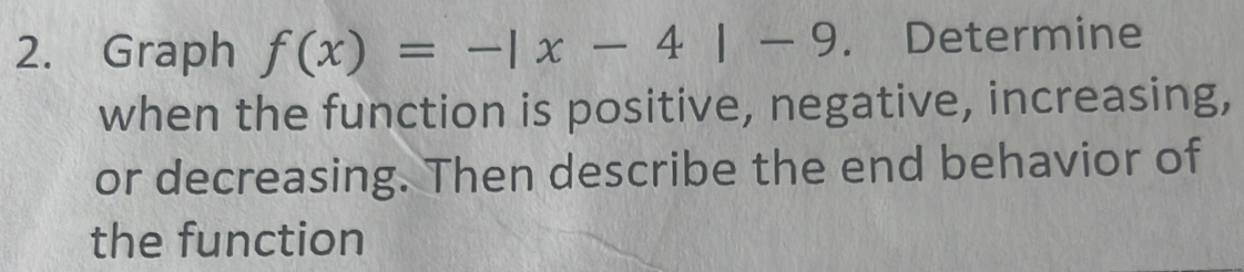 Graph f(x)=-|x-4|-9. Determine 
when the function is positive, negative, increasing, 
or decreasing. Then describe the end behavior of 
the function