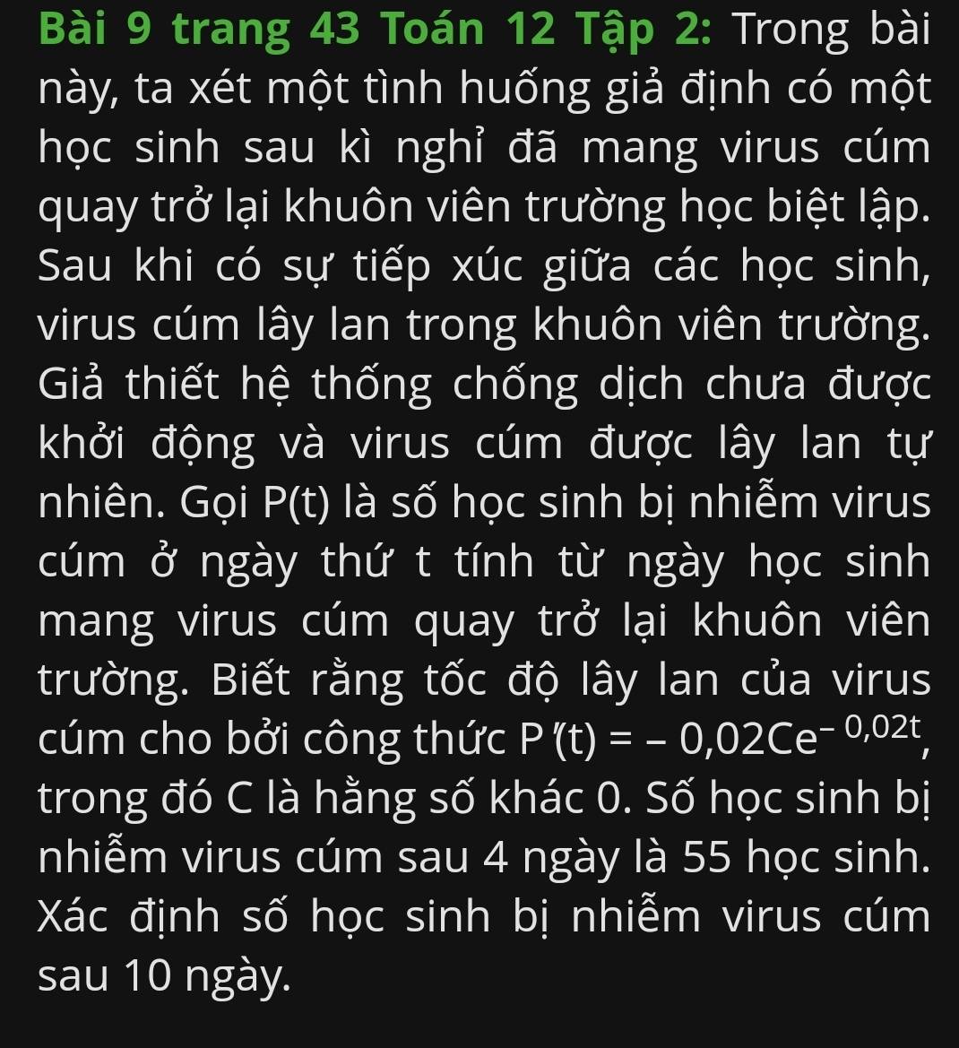 trang 43 Toán 12 Tập 2: Trong bài 
này, ta xét một tình huống giả định có một 
học sinh sau kì nghỉ đã mang virus cúm 
quay trở lại khuôn viên trường học biệt lập. 
Sau khi có sự tiếp xúc giữa các học sinh, 
virus cúm lây lan trong khuôn viên trường. 
Giả thiết hệ thống chống dịch chưa được 
khởi động và virus cúm được lây lan tự 
nhiên. Gọi P(t) : là số học sinh bị nhiễm virus 
cúm ở ngày thứ t tính từ ngày học sinh 
mang virus cúm quay trở lại khuôn viên 
trường. Biết rằng tốc độ lây Ian của virus 
cúm cho bởi công thức P'(t)=-0,02Ce^(-0,02t)
trong đó C là hằng số khác 0. Số học sinh bị 
nhiễm virus cúm sau 4 ngày là 55 học sinh. 
Xác định số học sinh bị nhiễm virus cúm 
sau 10 ngày.