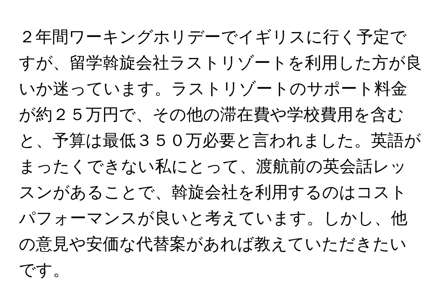２年間ワーキングホリデーでイギリスに行く予定ですが、留学斡旋会社ラストリゾートを利用した方が良いか迷っています。ラストリゾートのサポート料金が約２５万円で、その他の滞在費や学校費用を含むと、予算は最低３５０万必要と言われました。英語がまったくできない私にとって、渡航前の英会話レッスンがあることで、斡旋会社を利用するのはコストパフォーマンスが良いと考えています。しかし、他の意見や安価な代替案があれば教えていただきたいです。