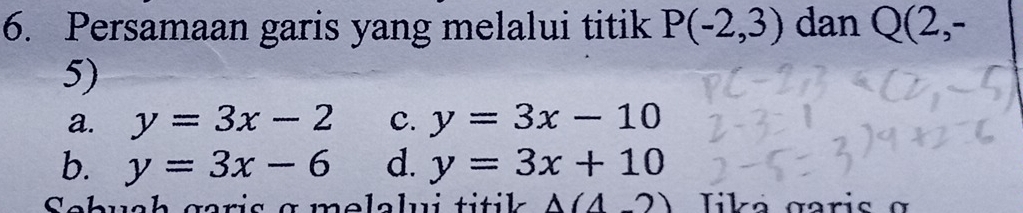 Persamaan garis yang melalui titik P(-2,3) dan Q(2,-
5)
a. y=3x-2 C. y=3x-10
b. y=3x-6 d. y=3x+10
Sebuch garis g melalui titik A(4-2) Tika garis σ