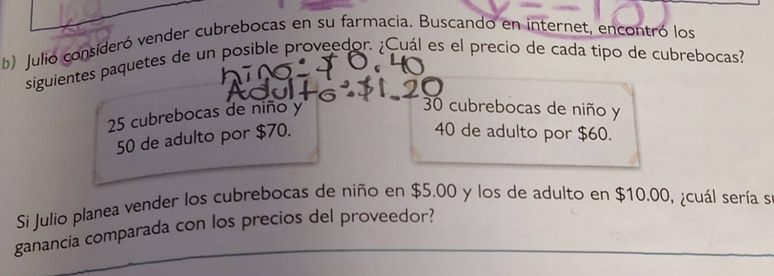 Julio consideró vender cubrebocas en su farmacia. Buscando en internet, encontró los
siguientes paquetes de un posible proveedor. ¿Cuál es el precio de cada tipo de cubrebocas?
25 cubrebocas de niño y
30 cubrebocas de niño y
50 de adulto por $70.
40 de adulto por $60.
Si Julio planea vender los cubrebocas de niño en $5.00 y los de adulto en $10.00, ¿cuál sería se
ganancia comparada con los precios del proveedor?